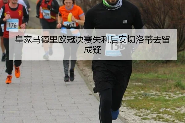 皇家马德里欧冠决赛失利后安切洛蒂去留成疑
