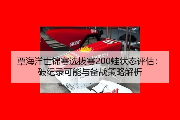 覃海洋世锦赛选拔赛200蛙状态评估：破纪录可能与备战策略解析