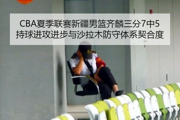 CBA夏季联赛新疆男篮齐麟三分7中5持球进攻进步与沙拉木防守体系契合度